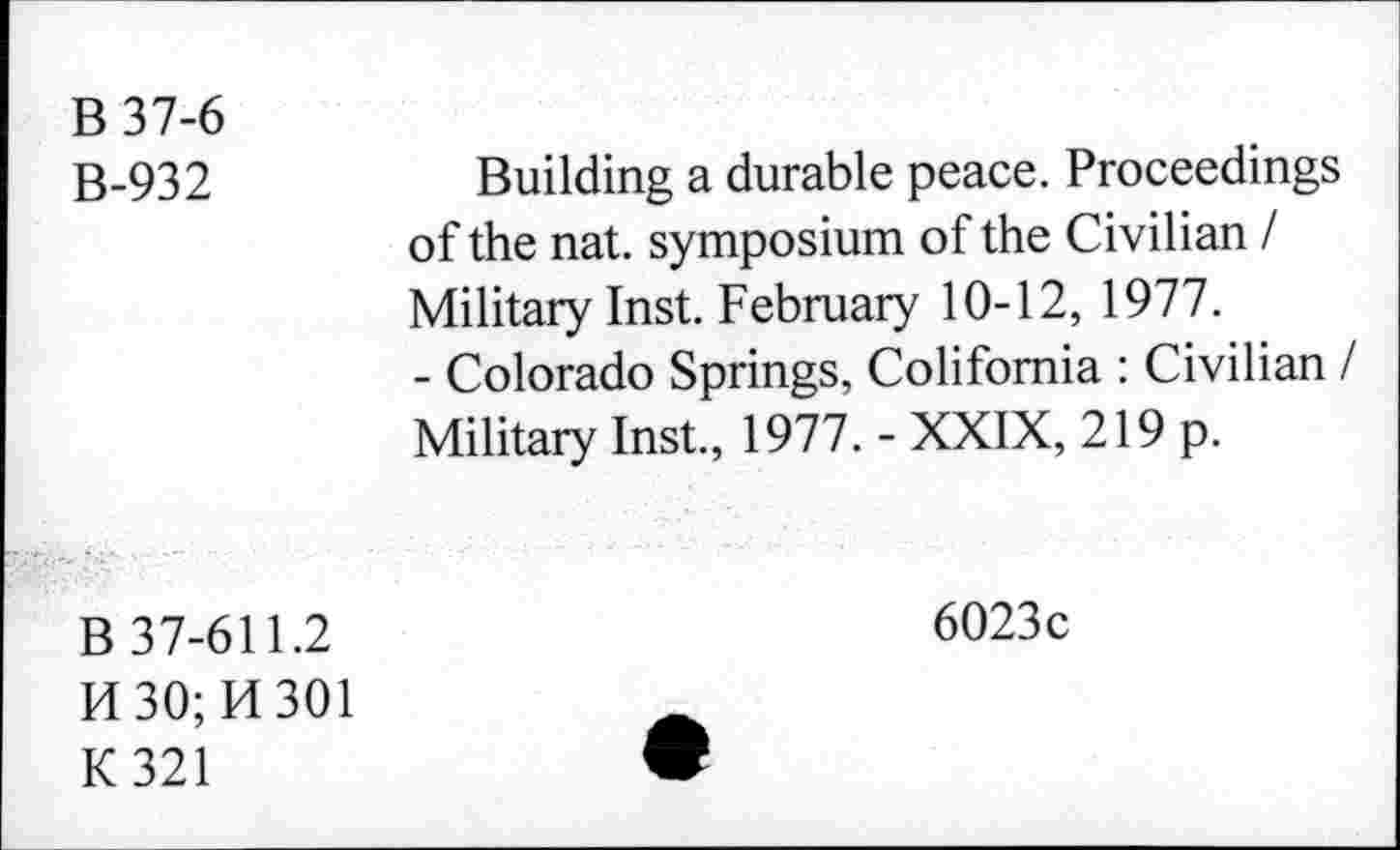 ﻿B37-6 B-932	Building a durable peace. Proceedings of the nat. symposium of the Civilian / Military Inst. February 10-12, 1977. - Colorado Springs, Colifomia : Civilian / Military Inst., 1977. - XXIX, 219 p.
B 37-611.2 FI 30; H 301 K321	6023c